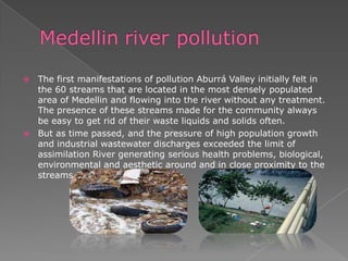  The first manifestations of pollution Aburrá Valley initially felt in
the 60 streams that are located in the most densely populated
area of Medellin and flowing into the river without any treatment.
The presence of these streams made ​​for the community always
be easy to get rid of their waste liquids and solids often.
 But as time passed, and the pressure of high population growth
and industrial wastewater discharges exceeded the limit of
assimilation River generating serious health problems, biological,
environmental and aesthetic around and in close proximity to the
streams.
 