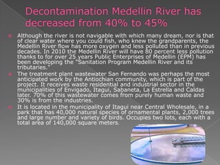  Although the river is not navigable with which many dream, nor is that
of clear water where you could fish, who knew the grandparents, the
Medellin River flow has more oxygen and less polluted than in previous
decades. In 2010 the Medellin River will have 80 percent less pollution
thanks to for over 25 years Public Enterprises of Medellin (EPM) has
been developing the "Sanitation Program Medellin River and its
tributaries."
 The treatment plant wastewater San Fernando was perhaps the most
anticipated work by the Antiochian community, which is part of the
project. It receives waste residential and industrial sector in the
municipalities of Envigado, Itagui, Sabaneta, La Estrella and Caldas
later. 70% of this wastewater comes from purely human waste and
30% is from the industries.
 It is located in the municipality of Itagui near Central Wholesale, in a
park that has 40,000 natural species of ornamental plants, 2,000 trees
and large number and variety of birds. Occupies two lots, each with a
total area of ​​140,000 square meters.
 
