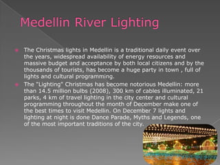  The Christmas lights in Medellin is a traditional daily event over
the years, widespread availability of energy resources and
massive budget and acceptance by both local citizens and by the
thousands of tourists, has become a huge party in town , full of
lights and cultural programming.
 The "Lighting" Christmas has become notorious Medellin: more
than 14.5 million bulbs (2008), 300 km of cables illuminated, 21
parks, 4 km of travel lighting in the city center and cultural
programming throughout the month of December make one of
the best times to visit Medellin. On December 7 lights and
lighting at night is done Dance Parade, Myths and Legends, one
of the most important traditions of the city.
 