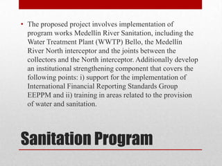 • The proposed project involves implementation of
  program works Medellín River Sanitation, including the
  Water Treatment Plant (WWTP) Bello, the Medellín
  River North interceptor and the joints between the
  collectors and the North interceptor. Additionally develop
  an institutional strengthening component that covers the
  following points: i) support for the implementation of
  International Financial Reporting Standards Group
  EEPPM and ii) training in areas related to the provision
  of water and sanitation.




Sanitation Program
 
