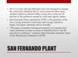 • He is 12 years old and although it has not managed to change
  the whole face Medellín River, it has removed odors from
  southern Moravia Aburrá Valley to also have removed 30
  percent of the pollution caused by solid and organic matter .
• San Fernando Plant, operated by EPM, is the guardian of the
  river, trying domestic wastewater and sewage industries
  Itagüí, Envigado, Sabaneta and La Estrella.
• "Through a secondary biological treatment we separate that
  water pollution in order to return to Medellín River with 80
  percent less pollution," explains John Fernando Jaramillo, head
  of the Wastewater Treatment of EPM.




SAN FERNANDO PLANT
 