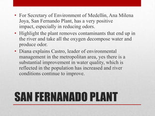 • For Secretary of Environment of Medellin, Ana Milena
  Joya, San Fernando Plant, has a very positive
  impact, especially in reducing odors.
• Highlight the plant removes contaminants that end up in
  the river and take all the oxygen decompose water and
  produce odor.
• Diana explains Castro, leader of environmental
  management in the metropolitan area, yes there is a
  substantial improvement in water quality, which is
  reflected in the population has increased and river
  conditions continue to improve.




SAN FERNANADO PLANT
 