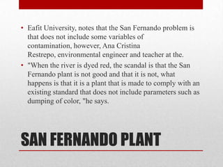 • Eafit University, notes that the San Fernando problem is
  that does not include some variables of
  contamination, however, Ana Cristina
  Restrepo, environmental engineer and teacher at the.
• "When the river is dyed red, the scandal is that the San
  Fernando plant is not good and that it is not, what
  happens is that it is a plant that is made to comply with an
  existing standard that does not include parameters such as
  dumping of color, "he says.




SAN FERNANDO PLANT
 