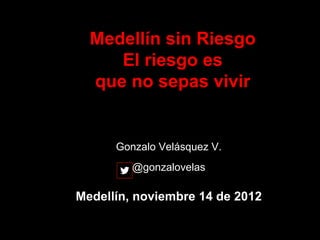 Medellín sin Riesgo
     El riesgo es
  que no sepas vivir


      Gonzalo Velásquez V.
         @gonzalovelas

Medellín, noviembre 14 de 2012
 
