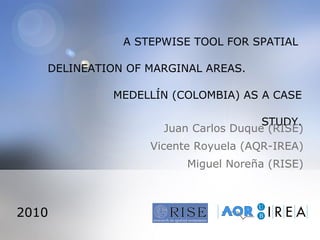 A STEPWISE TOOL FOR SPATIAL  DELINEATION OF MARGINAL AREAS.  MEDELLÍN (COLOMBIA) AS A CASE STUDY. Juan Carlos Duque (RISE) Vicente Royuela (AQR-IREA) Miguel Noreña (RISE) 2010 