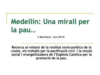 Medellín: Una mirall per la pau… 1r Batxillerat - Curs09/10 Recerca al voltantde la realitatsocio-política de la ciutat, elstreballs per la pacificació civil  i la missió social i evangelitzadora de l’EsglésiaCatòlica per la promoció de la pau. 