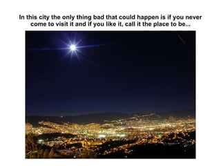 In this city the only thing bad that could happen is if you never come to visit it and if you like it, call it the place to be... 