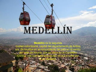 Medellín
                 Medellín es la segunda
ciudad colombiana, capital del departamento de Antioq
uia. Se localiza en el noroccidente del país en el centro
   del Valle de Aburra, que se ubica en la Cordillera
  Central, y el cual está atravesado de sur a norte por
                      el río Medellín.
 