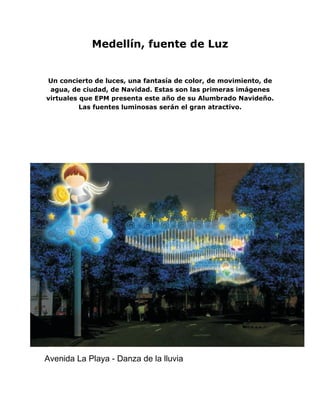 Medellín, fuente de Luz


Un concierto de luces, una fantasía de color, de movimiento, de
 agua, de ciudad, de Navidad. Estas son las primeras imágenes
virtuales que EPM presenta este año de su Alumbrado Navideño.
          Las fuentes luminosas serán el gran atractivo.




Avenida La Playa - Danza de la lluvia
 