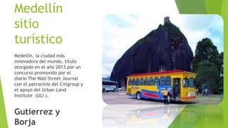 Medellín
sitio
turístico
Medellín, la ciudad más
innovadora del mundo, titulo
otorgado en el año 2013 por un
concurso promovido por el
diario The Wall Street Journal
con el patrocinio del Citigroup y
el apoyo del Urban Land
Institute (ULI ).
Gutierrez y
Borja
 