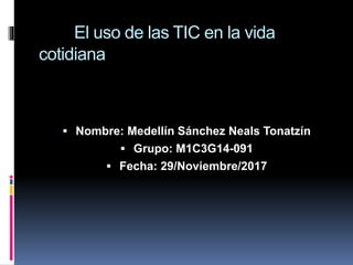 El uso de las TIC en la vida
cotidiana
 Nombre: Medellín Sánchez Neals Tonatzín
 Grupo: M1C3G14-091
 Fecha: 29/Noviembre/2017
 