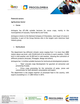 Potencial sectors
Agribusiness Sector
 Cocoa
Antioquia has 471,456 suitable hectares for cocoa crops, mainly in the
municipalities of Caucasia, Puerto Berrío and Turbo.
Antioquia is home to the National Company of Chocolates, main buyer of cocoa in
Colombia; is part of the Group Nutresa who is the largest Latin American food
industry group.
 Horticulture
The department has different climatic zones ranging from 1 to more than 4000
meters above sea level, with 35,654 km2 of its territory in warm weather, 15,854
km2 in mild weather and 10,302 km2 in cold weather, allowing the cultivation of
different products (Avocado, Pineapple, Mango and others)
Antioquia has 1.4 million suitable hectares for horticultural development projects:
 "Hass" avocado crops Development for gourmet oil extraction and
processing of pulps.
 Citrus crops processing for the extraction of pulps, juices and
concentrates for both domestic consumption and export.
The department is the largest exporter of processed food in the country, with
exports exceeding U.S. $ 1,000 million in 2014.
 