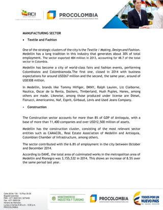MANUFACTURING SECTOR
 Textile and Fashion
One of the strategic clusters of the city is the Textile / Making, Design and Fashion.
Medellin has a long tradition in this industry that generates about 30% of total
employment. The sector exported 484 million in 2013, accounting for 48.7 of the total
sector in Colombia.
Medellín has become a city of world-class fairs and fashion events, performing
Colombiatex and Colombiamoda.The first one, closed in 2014 with business
expectations for around USD267 million and the second, the same year, around of
USD308 million.
In Medellin, brands like Tommy Hilfiger, DKNY, Ralph Lauren, Liz Claiborne,
Nautica, Oscar de la Renta, Dockers, Timberland, Hush Pupies, Hanes, among
others are made. Likewise, among those produced under license are Diesel,
Fiorucci, Americanino, Naf, Esprit, Girbaud, Levis and Used Jeans Company.
 Construction
The Construction sector accounts for more than 8% of GDP of Antioquia, with a
base of more than 11,400 companies and over USD12,500 million of assets.
Medellin has the construction cluster, consisting of the most relevant sector
entities such as CAMACOL, Real Estate Association of Medellin and Antioquia,
Colombian Chamber of Infrastructure, among others.
The sector contributed with the 6.8% of employment in the city between October
and December 2014.
According to DANE, the total area of culminated works in the metropolitan area of
Medellín and Rionegro was 3,155,532 in 2014. This shows an increase of 8.5% over
the same period last year.
 