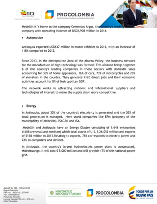Medellin it´s home to the company Cementos Argos, the country's leading cement
company with operating incomes of USD2,908 million in 2014.
 Automotive
Antioquia exported USD637 million in motor vehicles in 2013, with an increase of
118% compared to 2012.
Since 2013, in the Metropolitan Area of the Aburrá Valley, the business network
for the manufacture of high technology was formed. This alliance brings together
6 of the country's leading companies in these sectors with domestic sales
accounting for 30% of home appliances, 16% of cars, 73% of motorcycles and 23%
of elevators in the country. They generate 9120 direct jobs and their economic
activities account for 8% of Metropolitan GDP.
The network works in attracting national and international suppliers and
technologies of interest to make the supply chain more competitive
 Energy
In Antioquia, about 30% of the country's electricity is generated and the 55% of
total generation is managed. Here stand companies like EPM (property of the
municipality of Medellin), ISAGEN and ISA.
Medellin and Antioquia have an Energy Cluster consisting of 1.641 enterprises
(1608 are small and medium) which total assets of U.S. $ 26.052 million and exports
of $138 million in 2013.Relating to exports, 78% corresponds to electric power and
22% to computers and devices.
In Antioquia, the country's largest hydroelectric power plant is constructed,
Hidroituango. It will cost $ 5.000 million and will provide 17% of the national power
grid.
 