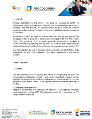  Aircraft.
Avianca, Colombia's leading airline, will build an aeronautical center for
maintenance, repair and operation of aircraft near Jose Maria Cordova Airport in
Rionegro. With the project, the company hopes to be a source of technical
knowledge and a benchmark of quality in the processes of aeronautical engineering
in the region.
Aeronautical cluster: in order to provide local solutions for the aviation and
aerospace sector, a group of 16 companies came together to form the Aviation
Cluster. The aim of the cluster is to unite capacities to respond to the needs of
the aviation industry, not only military, but civil. It covers the aeronautical and
metalworking sectors and the information and communications technologies- ICT.
Jose Maria Cordova Airport in Rionegro, which serves the city of Medellín, is the
headquarters of the F-AIR COLOMBIA, main event specialized in the aviation
industry.
SERVICES SECTOR
 Cinema
First film commission in the country that offers a one stop shop for advice on
procedures and production permits. It also has an image bank to assess possible
locations for filming, directory of technical personnel required in production, and
additional incentives to return 15% in logistics and movie expenses generated in
the city.
 Software and IT Services
Medellin is the only city in the country with a Science, Technology and Innovation
public policy with a budget USD$ 240 million to run until 2021, focused on the ICT,
Energy and Health sectors.
 