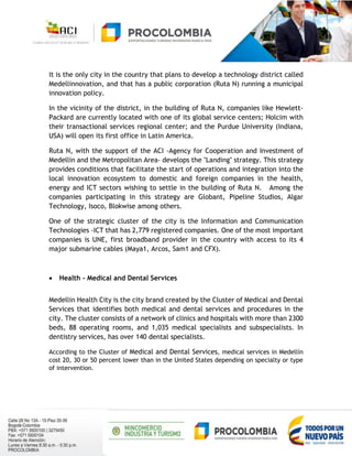 It is the only city in the country that plans to develop a technology district called
Medellinnovation, and that has a public corporation (Ruta N) running a municipal
innovation policy.
In the vicinity of the district, in the building of Ruta N, companies like Hewlett-
Packard are currently located with one of its global service centers; Holcim with
their transactional services regional center; and the Purdue University (Indiana,
USA) will open its first office in Latin America.
Ruta N, with the support of the ACI -Agency for Cooperation and Investment of
Medellin and the Metropolitan Area- develops the "Landing" strategy. This strategy
provides conditions that facilitate the start of operations and integration into the
local innovation ecosystem to domestic and foreign companies in the health,
energy and ICT sectors wishing to settle in the building of Ruta N. Among the
companies participating in this strategy are Globant, Pipeline Studios, Algar
Technology, Isoco, Blokwise among others.
One of the strategic cluster of the city is the Information and Communication
Technologies -ICT that has 2,779 registered companies. One of the most important
companies is UNE, first broadband provider in the country with access to its 4
major submarine cables (Maya1, Arcos, Sam1 and CFX).
 Health - Medical and Dental Services
Medellin Health City is the city brand created by the Cluster of Medical and Dental
Services that identifies both medical and dental services and procedures in the
city. The cluster consists of a network of clinics and hospitals with more than 2300
beds, 88 operating rooms, and 1,035 medical specialists and subspecialists. In
dentistry services, has over 140 dental specialists.
According to the Cluster of Medical and Dental Services, medical services in Medellín
cost 20, 30 or 50 percent lower than in the United States depending on specialty or type
of intervention.
 