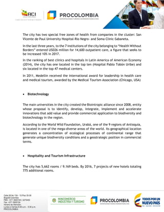 The city has two special free zones of health from companies in the cluster: San
Vicente de Paul University Hospital-Rio Negro- and Soma Clinic-Sabaneta.
In the last three years, to the 7 institutions of the city belonging to “Health Without
Borders” entered USD26 million for 14,600 outpatient care, a figure that seeks to
be increased 10% in 2017.
In the ranking of best clinics and hospitals in Latin America of American Economy
(2014), the city has one located in the top ten (Hospital Pablo Tobón Uribe) and
six located in the top 47 medical centers.
In 2011, Medellin received the international award for leadership in health care
and medical tourism, awarded by the Medical Tourism Association (Chicago, USA)
 Biotechnology
The main universities in the city created the Biointropic alliance since 2008, entity
whose proposal is to identify, develop, integrate, implement and accelerate
innovations that add value and provide commercial application to biodiversity and
biotechnology in the region.
According to the World Wild Foundation, Urabá, one of the 9 regions of Antioquia,
is located in one of the mega-diverse areas of the world. Its geographical location
generates a concentration of ecological processes of continental range that
generate unique biodiversity conditions and a geostrategic position in commercial
terms.
 Hospitality and Tourism Infrastructure
The city has 5,662 rooms / 9.169 beds. By 2016, 7 projects of new hotels totaling
775 additional rooms.
 