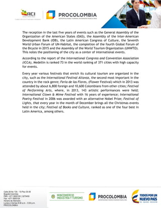 The reception in the last five years of events such as the General Assembly of the
Organization of the American States (OAS), the Assembly of the Inter-American
Development Bank (IDB), the Latin American Congress of Culture, the Seventh
World Urban Forum of UN-Habitat, the completion of the fourth Global Forum of
the Bicycle in 2015 and the Assembly of the World Tourism Organization (UNWTO).
This notes the positioning of the city as a center of international events.
According to the report of the International Congress and Convention Association
(ICCA), Medellin is ranked 73 in the world ranking of 371 cities with high capacity
for events.
Every year various festivals that enrich its cultural tourism are organized in the
city, such as the International Festival Altavoz, the second most important in the
country in the rock genre; Feria de las Flores, (Flower Festival) which in 2013 was
attended by about 6,800 foreign and 10,600 Colombians from other cities; Festival
of Performing Arts, where, in 2013, 143 artistic performances were held;
International Clown & Mime Festival with 16 years of experience; International
Poetry Festival in 2006 was awarded with an alternative Nobel Prize; Festival of
Lights, that every year in the month of December brings all the Christmas events
held in the city; Festival of Books and Culture, ranked as one of the four best in
Latin America, among others.
 