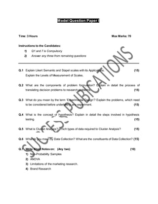 Model Question Paper I
Time: 3 Hours Max Marks: 70
Instructions to the Candidates:
1) Q1 and 7 is Compulsory
2) Answer any three from remaining questions
Q.1 Explain Likert Semantic and Stapel scales with its Applications. (15)
Explain the Levels of Measurement of Scales.
Q.2 What are the components of problem formulation? Explain in detail the process of
translating decision problems to research problems. (15)
Q.3 What do you mean by the term ‘Experimental Design’? Explain the problems, which need
to be considered before undertaking any experiment. (15)
Q.4 What is the concept of hypothesis? Explain in detail the steps involved in hypothesis
testing. (15)
Q.5 What is Cluster Analysis? Which types of data required to Cluster Analysis? (15)
Q.6 What do you mean by Data Collection? What are the constituents of Data Collection? (15)
Q.7 Write Short Notes on: (Any two) (10)
1) Non-Probability Samples
2) ANOVA
3) Limitations of the marketing research.
4) Brand Research
 