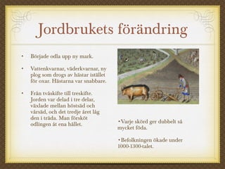 Jordbrukets förändring
• Började odla upp ny mark.
• Vattenkvarnar, väderkvarnar, ny
plog som drogs av hästar istället
för oxar. Hästarna var snabbare.
• Från tvåskifte till treskifte.
Jorden var delad i tre delar,
växlade mellan höstsäd och
vårsäd, och det tredje året låg
den i träda. Man försköt
odlingen åt ena hållet. •Varje skörd ger dubbelt så
mycket föda.
•Befolkningen ökade under
1000-1300-talet.
 