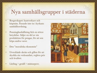 Nya samhällsgrupper i städerna
• Borgerskapet: hantverkare och
köpmän. Passade inte in i kyrkans
samhällsordning.
• Penninghushållning fick en större
betydelse. Säljer en del av sin
produktion för pengar, för att sen
köpa andra varor.
• Den ”moraliska ekonomin”
• Utvecklade skrån och gillen för att
skydda sin verksamhet, reglera pris
och kvalitet.
• Lärling > gesäll > mästarprov.
 