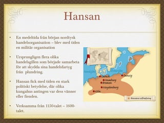 Hansan
• En medeltida från början nordtysk
handelsorganisation – blev med tiden
en militär organisation
• Ursprungligen flera olika
handelsgillen som började samarbeta
för att skydda sina handelsfartyg
från plundring.
• Hansan fick med tiden en stark
politiskt betydelse, där olika
kungahus antingen var dess vänner
eller fienden.
• Verksamma från 1150-talet – 1600-
talet.
 