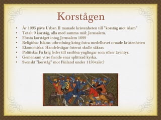Korstågen
• År 1095 påve Urban II manade kristenheten till ”korståg mot islam”
• Totalt 9 korståg, alla med samma mål: Jerusalem.
• Första korståget intog Jerusalem 1099
• Religiösa: Islams utbredning kring östra medelhavet oroade kristenheten
• Ekonomiska: Handelsvägar österut skulle säkras
• Politiska: Få krig leder till rastlösa ynglingar som söker äventyr.
• Gemensam yttre fiende enar splittrad kyrka.
• Svenskt ”korståg” mot Finland under 1150-talet?
 