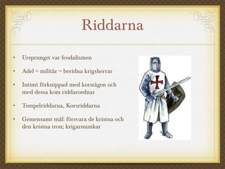 Riddarna
• Ursprunget var feodalismen
• Adel = militär = beridna krigsherrar
• Intimt förknippad med korstågen och
med dessa kom riddarordnar
• Tempelriddarna, Korsriddarna
• Gemensamt mål: försvara de kristna och
den kristna tron; krigarmunkar
 