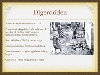 Digerdöden
Staden Kaffa på Krimhalvön år 1346.
Pestsmittade skepp från Kaffa anländer till
Messina på Sicilien, därifrån sprids
sjukdomen längs handelsrutterna.
Stor dödlighet – 75% dog inom 4 dagar.
Löss spred smittan. Bodde på svartråttan.
Värst i städerna, trång bebyggelse och dålig
hygien
Guds straff – stora progromer mot judar
 
