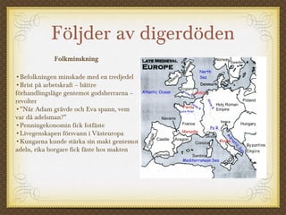 Följder av digerdöden
Folkminskning
•Befolkningen minskade med en tredjedel
•Brist på arbetskraft – bättre
förhandlingsläge gentemot godsherrarna –
revolter
•”När Adam grävde och Eva spann, vem
var då adelsman?”
•Penningekonomin fick fotfäste
•Livegenskapen försvann i Västeuropa
•Kungarna kunde stärka sin makt gentemot
adeln, rika borgare fick fäste hos makten
 