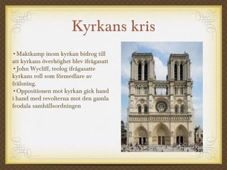Kyrkans kris
•Maktkamp inom kyrkan bidrog till
att kyrkans överhöghet blev ifrågasatt
•John Wycliff, teolog ifrågasatte
kyrkans roll som förmedlare av
frälsning.
•Oppositionen mot kyrkan gick hand
i hand med revolterna mot den gamla
feodala samhällsordningen
 