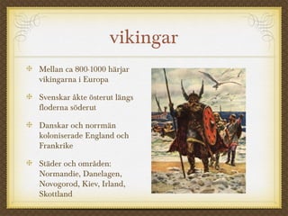 vikingar
Mellan ca 800-1000 härjar
vikingarna i Europa
Svenskar åkte österut längs
floderna söderut
Danskar och norrmän
koloniserade England och
Frankrike
Städer och områden:
Normandie, Danelagen,
Novogorod, Kiev, Irland,
Skottland
 