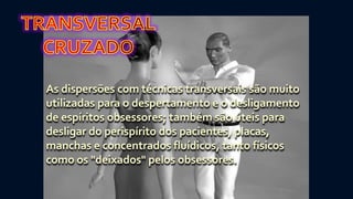 As dispersões com técnicas transversais são muito
utilizadas para o despertamento e o desligamento
de espíritos obsessores; também são úteis para
desligar do perispírito dos pacientes, placas,
manchas e concentrados fluídicos, tanto físicos
como os "deixados" pelos obsessores.
 