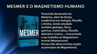 2
MESMER E O MAGNETISMO HUMANO
Possuindo doutorado em
Medicina, além de títulos
acadêmicos em teologia, filosofia
e direito, tendo estudado
também geologia, física,
química, matemática, filosofia
abstrata e música... Concentrado
o seu trabalho no Magnetismo
Animal (Mesmerismo)
Deixou três obras escritas (expôs
os princípios do Magnetismo)
 