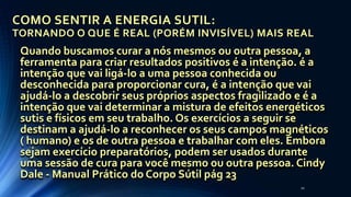 COMO SENTIR A ENERGIA SUTIL:
TORNANDO O QUE É REAL (PORÉM INVISÍVEL) MAIS REAL
Quando buscamos curar a nós mesmos ou outra pessoa, a
ferramenta para criar resultados positivos é a intenção. é a
intenção que vai ligá-lo a uma pessoa conhecida ou
desconhecida para proporcionar cura, é a intenção que vai
ajudá-lo a descobrir seus próprios aspectos fragilizado e é a
intenção que vai determinar a mistura de efeitos energéticos
sutis e físicos em seu trabalho. Os exercícios a seguir se
destinam a ajudá-lo a reconhecer os seus campos magnéticos
( humano) e os de outra pessoa e trabalhar com eles. Embora
sejam exercício preparatórios, podem ser usados durante
uma sessão de cura para você mesmo ou outra pessoa. Cindy
Dale - Manual Prático do Corpo Sútil pág 23
20
 