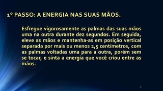 1° PASSO: A ENERGIA NAS SUAS MÃOS.
Esfregue vigorosamente as palmas das suas mãos
uma na outra durante dez segundos. Em seguida,
eleve as mãos e mantenha-as em posição vertical
separada por mais ou menos 2,5 centímetros, com
as palmas voltadas uma para a outra, porém sem
se tocar, e sinta a energia que você criou entre as
mãos.
22
 