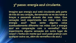 Imagine que energia azul está circulando pela parte
de trás do seu coração, derramando-se no seu tórax e
braços e passando através das suas mãos. Que
sensação você experimenta nas mãos com essa
energia azul? Você sente alguma coisa
acentuadamente diferente nas mãos com a energia
azul em comparação com a vermelha? Você
experimenta alguma sensação em outro lugar do
corpo? ( Tenha em mente que você pode praticar com
qualquer outra cor, além do vermelho e do azul.)
24
3° passo: energia azul circulante.
 