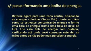 Retorne agora para uma zona neutra, dissipando
as energias coloridas (Sopro Frio). Junte as mãos
como se estivesse concentrando energia e forme
uma bola de energia (como uma bola de neve de
luz). Crie essa bola de energia com cuidado,
verificando até onde você consegue estender as
mãos antes de não poder mais perceber a energia.
25
4° passo: formando uma bolha de energia.
 