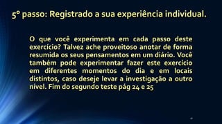 O que você experimenta em cada passo deste
exercício? Talvez ache proveitoso anotar de forma
resumida os seus pensamentos em um diário. Você
também pode experimentar fazer este exercício
em diferentes momentos do dia e em locais
distintos, caso deseje levar a investigação a outro
nível. Fim do segundo teste pág 24 e 25
26
5° passo: Registrado a sua experiência individual.
 