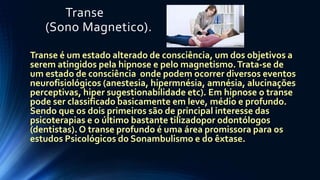 Transe
(Sono Magnetico).
Transe é um estado alterado de consciência, um dos objetivos a
serem atingidos pela hipnose e pelo magnetismo.Trata-se de
um estado de consciência onde podem ocorrer diversos eventos
neurofisiológicos (anestesia, hipermnésia, amnésia, alucinações
perceptivas, hiper sugestionabilidade etc). Em hipnose o transe
pode ser classificado basicamente em leve, médio e profundo.
Sendo que os dois primeiros são de principal interesse das
psicoterapias e o último bastante tilizadopor odontólogos
(dentistas). O transe profundo é uma área promissora para os
estudos Psicológicos do Sonambulismo e do êxtase.
 