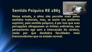Sentido Psíquico RE 1865
Nesse estado, a alma não percebe mais pelos
sentidos materiais, mas, se assim nos podemos
exprimir, pelo sentido psíquico; é por isso que suas
percepções ultrapassam os limites ordinários; seu
pensamento age sem a intercessão do cérebro,
razão por que desdobra faculdades mais
transcendentes que no estado normal.
 