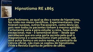 Hipnotismo RE 1865
Este fenômeno, ao qual se deu o nome de hipnotismo,
fez ruído nos meios científicos. Experimentaram. Uns
tiveram sucesso, outros fracassaram, como devia ser,
pois nem todos os pacientes tinham a mesma aptidão.
Certamente valia a pena estudar a coisa, fosse ainda
excepcional; mas – é lamentável dizer – desde que
perceberam que era uma porta secreta pela qual o
magnetismo e o sonambulismo iriam penetrar, sob
uma outra forma e um outro nome, no santuário da
ciência oficial, não mais se cogitou de hipnotismo.
(Vide a Revista Espírita de janeiro de 1860).
 