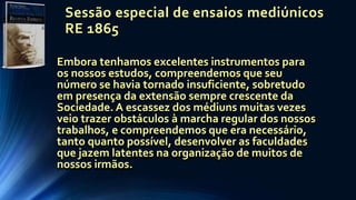 Sessão especial de ensaios mediúnicos
RE 1865
Embora tenhamos excelentes instrumentos para
os nossos estudos, compreendemos que seu
número se havia tornado insuficiente, sobretudo
em presença da extensão sempre crescente da
Sociedade. A escassez dos médiuns muitas vezes
veio trazer obstáculos à marcha regular dos nossos
trabalhos, e compreendemos que era necessário,
tanto quanto possível, desenvolver as faculdades
que jazem latentes na organização de muitos de
nossos irmãos.
 