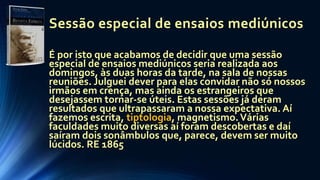 Sessão especial de ensaios mediúnicos
É por isto que acabamos de decidir que uma sessão
especial de ensaios mediúnicos seria realizada aos
domingos, às duas horas da tarde, na sala de nossas
reuniões. Julguei dever para elas convidar não só nossos
irmãos em crença, mas ainda os estrangeiros que
desejassem tornar-se úteis. Estas sessões já deram
resultados que ultrapassaram a nossa expectativa. Aí
fazemos escrita, tiptologia, magnetismo.Várias
faculdades muito diversas aí foram descobertas e daí
saíram dois sonâmbulos que, parece, devem ser muito
lúcidos. RE 1865
 