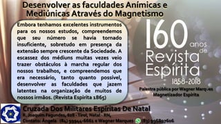 Embora tenhamos excelentes instrumentos
para os nossos estudos, compreendemos
que seu número se havia tornado
insuficiente, sobretudo em presença da
extensão sempre crescente da Sociedade. A
escassez dos médiuns muitas vezes veio
trazer obstáculos à marcha regular dos
nossos trabalhos, e compreendemos que
era necessário, tanto quanto possível,
desenvolver as faculdades que jazem
latentes na organização de muitos de
nossos irmãos. (Revista Espirita 1865)
Desenvolver as faculdades Anímicas e
Mediúnicas Através do Magnetismo
Cruzada Dos Militares Espíritas De Natal
R. Joaquim Fagundes, 628 -Tirol, Natal - RN,
Contato: Ângela (84) 99944-6661 e Wagner Marques (83) 996897606
Palestra pública por Wagner Marques
Magnetizador Espírita
 