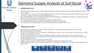 Demand Supply Analysis of Surf Excel
➢ INTRODUCTION TO HUL -
• Hindustan Unilever Limited (HUL) is India's largest Fast Moving Consumer Goods company with a heritage of over 80
years in India.
• On any given day, nine out of ten Indian households use our products to feel good, look good and get more out of life
– giving us a unique opportunity to build a brighter future.
• HUL was established in 1931 as Hindustan Vanaspati Manufacturing Co. and following a merger of constituent groups in
1956, it was renamed Hindustan Lever Limited.
• The company was renamed in June 2007 as Hindustan Unilever Limited.
• As of 2019 Hindustan Unilever's portfolio had 35 product brands in 20 categories.
• The company has 18,000 employees and clocked sales of ₹34,619 crores in FY2017–18
➢ INTRODUCTION TO SURF –
• Surf Excel is the first detergent powder of India and Pakistan. It was launched as a replacement of bar soap,
indiscriminately used by housewives.
• The product was initially launched in Pakistan in 1948 and then in India in 1959. It was known as Surf and later in 1996 its
name was changed to Surf Excel.
• In 1990, to get an edge over its uprising competitors, Surf launched its first sub-product and named it Surf Ultra.
• The product became very much handy for the householders of India because people already used the word Surf to
denote detergent powder.
• Surf Excel totally led the monopoly stage until the 1990s.
• In 2002, to get an edge over Ariel from P&G, Surf Excel launched Matic detergent powder.
• 2004 remained the year when Surf Excel extended their product line with Quick-wash. This gave another edge to their
brand name.
 