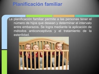 Planificación familiar

La planificación familiar permite a las personas tener el
   número de hijos que desean y determinar el intervalo
   entre embarazos. Se logra mediante la aplicación de
   métodos anticonceptivos y el tratamiento de la
   esterilidad.
 
