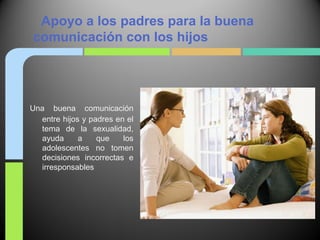 Apoyo a los padres para la buena
comunicación con los hijos




Una buena comunicación
  entre hijos y padres en el
  tema de la sexualidad,
  ayuda      a    que    los
  adolescentes no tomen
  decisiones incorrectas e
  irresponsables
 