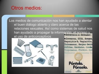 Otros medios:

Los medios de comunicación nos han ayudado a alentar
   el buen diálogo abierto y claro acerca de las
   relaciones sexuales. Así como sistemas de salud nos
   han ayudado a propagar la información, el acceso y
   el uso de anticonceptivos
 