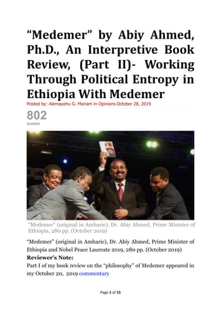 Page 1 of 15
“Medemer” by Abiy Ahmed,
Ph.D., An Interpretive Book
Review, (Part II)- Working
Through Political Entropy in
Ethiopia With Medemer
Posted by: Alemayehu G. Mariam in Opinions October 28, 2019
802SHARES
ShareTweet
“Medemer” (original in Amharic), Dr. Abiy Ahmed, Prime Minister of
Ethiopia, 280 pp. (October 2019)
“Medemer” (original in Amharic), Dr. Abiy Ahmed, Prime Minister of
Ethiopia and Nobel Peace Laureate 2019, 280 pp. (October 2019)
Reviewer’s Note:
Part I of my book review on the “philosophy” of Medemer appeared in
my October 20, 2019 commentary
 